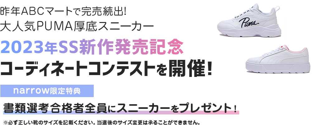 昨年ABCマートで完売続出!大人気PUMA厚底スニーカー 2023年SS新作発売記念 コーディネートコンテストを開催! narrow限定特典 書類選考合格者全員にスニーカーをプレゼント！ ※必ず正しい靴のサイズを記載ください。当選後のサイズ変更は承ることができません。