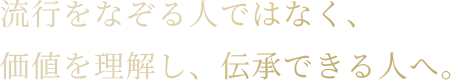流行をなぞる人ではなく、価値を理解し、伝承できる人へ。