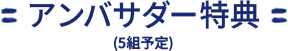 アンバサダー特典（5組予定）