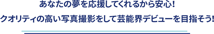 あなたの夢を応援してくれるから安心！<br>クオリティの高い写真撮影をして芸能界デビューを目指そう！